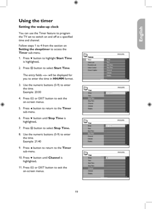 Page 19
19

English

Using the timer
Timer
ChannelActivate
Stop Time
Sleep
Display
2 0 : 0 0TimeStart Time
Timer
ChannelActivate
Sleep
Display
2 1 : 4 0TimeStart TimeStop Time
Timer
Activate
Sleep
Display
2TimeStart TimeStop TimeChannel
FeaturesSleepTime
Closed CaptionActive Control
Timer
Parental LockChild LockStart TimeStop TimeChannelActivateDisplay
Setting the wake-up clock
You can use the Timer feature to program 
the TV set to switch on and off at a specified 
time and channel.
Follow steps 1 to 4 from...