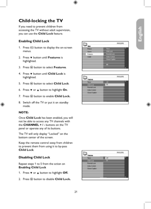 Page 21
21

English

Child-locking the TV 
MainTimerChild Lock
Install
Picture
FeaturesSoundParental LockActive ControlClosed Caption
NR
FeaturesTimerOff
Parental LockActive ControlClosed Caption
Child LockOn
FeaturesTimerOff
Parental LockActive ControlClosed Caption
Child LockOn
If you need to prevent children from  
accessing the TV without adult supervision, 
you can use the Child Lock feature.
Enabling Child Lock
Press h button to display the on-screen 
menus.
Press ï button until Features is...