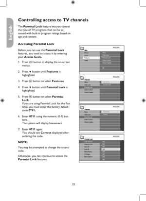 Page 22
22

English

Controlling access to TV channels
MainTimerChild Lock
Install
Picture
FeaturesSoundParental LockActive ControlClosed Caption
NR
FeaturesTimer
Parental LockActive ControlClosed Caption
Child Lock- - - -Access Code
Parental Lock
004
006007008009
002
Clear AllLock AllMovie RatingTV RatingBlock Options
Change Code003
005
Lock Channel
FeaturesTimer
Parental LockActive ControlClosed Caption
Child Lock* * * *Correct
The Parental Lock feature lets you control 
the type of TV programs that can be...