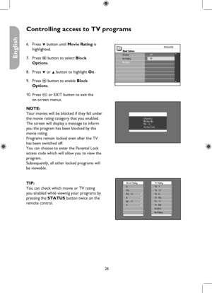 Page 26
26

English

Controlling access to TV programs
Block OptionsUnratedNo RatingOff
BlockingOn
Channel 2Blocked ByPG - 13Access Code : ----
Movie RatingG
X
PGPG - 13R
TV RatingTV - Y
TV - PGTV - 14TV - MAUnratedNo Rating
TV - Y7TV - G
NC - 17
Press ï button until Movie Rating is 
highlighted.
Press u button to select Block  
Options.
Press ï or Î button to highlight On.
Press u button to enable Block  
Options.
Press h or EXIT button to exit the  
on-screen menus.
NOTE: 
Your movies will be blocked if they...