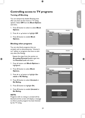 Page 29
29

English

Block OptionsUnratedNo RatingOff
BlockingOn

Controlling access to TV programs
Block Options
No RatingOff
BlockingOnUnrated
Block OptionsOff
BlockingOnUnratedNo Rating
Channel 5Blocked ByNo ratingAccess Code : ----
Turning off Blocking
You can temporarily disable Blocking even 
after you have set the movie or TV rating 
options. Select Off from the Block Options 
sub-menu.
Press u button to select to select Block 
Options.
Press ï or Î button to highlight Off.
Press u button to enable Block...