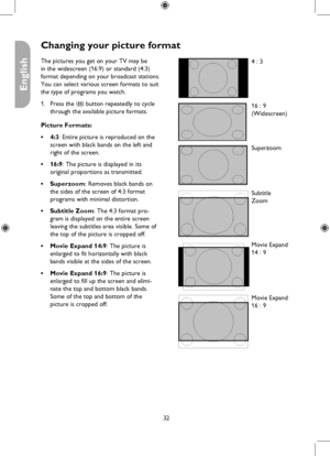 Page 32
32

English

Changing your picture format
4 : 3
16 : 9
(Widescreen)
Superzoom
Subtitle
Zoom
Movie Expand
14 : 9
Movie Expand
16 : 9
The pictures you get on your TV may be 
in the widescreen (16:9) or standard (4:3) 
format depending on your broadcast stations. 
You can select various screen formats to suit 
the type of programs you watch.
Press the ë button repeatedly to cycle 
through the available picture formats.
Picture Formats:
4:3: Entire picture is reproduced on the 
screen with black bands on...