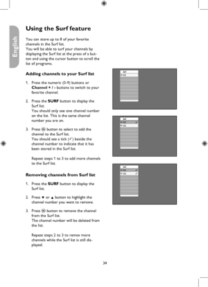 Page 34
34

English

Using the Surf feature
Surf002
Surf002003
Surf002003
You can store up to 8 of your favorite  
channels in the Surf list. 
You will be able to surf your channels by 
displaying the Surf list at the press of a but-
ton and using the cursor button to scroll the 
list of programs.
Adding channels to your Surf list
Press the numeric (0-9) buttons or 
Channel + / - buttons to switch to your 
favorite channel.
Press the SURF button to display the 
Surf list. 
You should only see one channel number...
