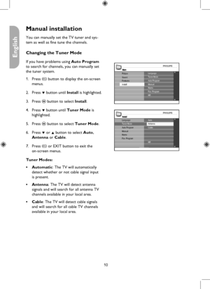 Page 10
10

English

Manual installation
MainLanguageTuner Mode
Install
Picture
FeaturesSoundAuto ProgramManualNameFav. ProgramNR
You can manually set the TV tuner and sys-
tem as well as fine tune the channels. 
Changing the Tuner Mode
If you have problems using Auto Program 
to search for channels, you can manually set 
the tuner system.
Press h button to display the on-screen 
menus. 
Press ï button until Install is highlighted. 
Press u button to select Install. 
Press ï button until Tuner Mode is...