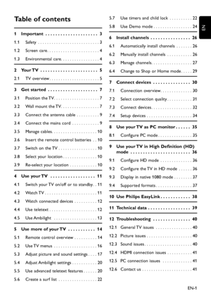 Page 3EN-1
EN
Table of contents
1  Important  . . . . . . . . . . . . . . . . . . . . .   3
1.1 Safety   . . . . . . . . . . . . . . . . . . . . . . . . . . . 3
1.2  Screen care . . . . . . . . . . . . . . . . . . . . . . . 4
1.3 Environmental care . . . . . . . . . . . . . . . . . 4
2  Your TV  . . . . . . . . . . . . . . . . . . . . . . .   5
2.1  TV overview . . . . . . . . . . . . . . . . . . . . . . 5
3  Get started  . . . . . . . . . . . . . . . . . . . .   7
3.1  Position the TV . . . . . . . . . . . ....