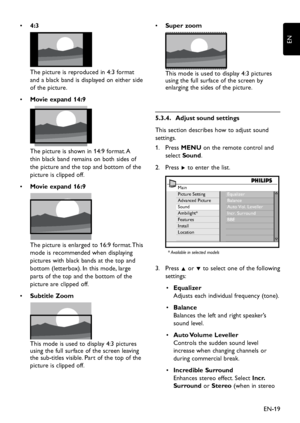 Page 21EN-19
EN
  • 4:3 
The picture is reproduced in 4:3 format 
and a black band is displayed on either side 
of the picture. 
Movie expand 14:9 •  
 
The picture is shown in 14:9 format. A 
thin black band remains on both sides of 
the picture and the top and bottom of the 
picture is clipped off. 
Movie expand 16:9 • 
The picture is enlarged to 16:9 format. This 
mode is recommended when displaying 
pictures with black bands at the top and 
bottom (letterbox). In this mode, large 
parts of the top and the...
