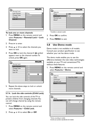 Page 26EN-24
Parental Lock
Lock Channel
Change Code
Clear All
Lock AllYes
Locked
  To lock one or more channels
Press  1. MENU on the remote control and 
select Features > Parental Lock > Lock 
Channel. 
Press  2. Æ to enter.
Press  3. Î or ï to select the channels you 
want to lock.
Press  4. OK to lock the channel. A + symbol 
appears next to the channel number. To 
unlock, press OK again.
Parental Lock
Lock Channel
Change Code
Clear All
Lock All001
002
003
004
005                   
+006
007
008
Repeat the...