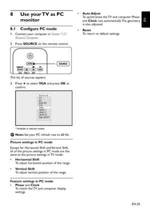 Page 37EN-35
EN
Use your TV as PC  8 
monitor
Conﬁ gure PC mode 8.1 
  1.  Connect your computer in Section 7.3.7 
Personal Computer.
Press  2. SOURCE on the remote control.
The list of sources appears.
Press  3. ï to select VG A and press OK to 
confirm.
Source list
TV
AV
SIDE AV
CVI
VGA
HDMI 1
HDMI 2
HDMI 3*
Side HDMI*
* Available in selected models
Note:    DSet your PC refresh rate to 60 Hz.
Picture settings in PC mode
Except for Horizontal Shift and Vertical Shift, 
all of the picture settings in PC mode...