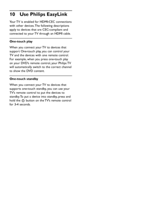 Page 40EN-38
Use Philips EasyLink 10 
Your TV is enabled for HDMI-CEC connections 
with other devices. The following descriptions 
apply to devices that are CEC-compliant and 
connected to your TV through an HDMI cable.
One-touch play
When you connect your TV to devices that 
support One-touch play, you can control your 
TV and the devices with one remote control. 
For example, when you press one-touch play 
on your DVD’s remote control, your Philips TV 
will automatically switch to the correct channel 
to show...