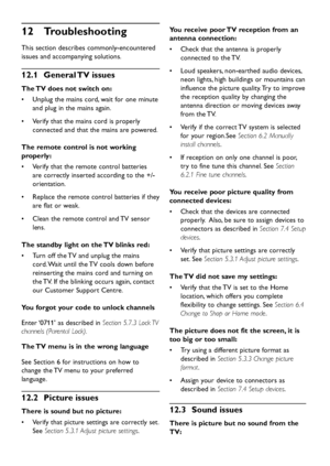 Page 42EN-40
Troubleshooting  12 
This section describes commonly-encountered 
issues and accompanying solutions.
General TV  issues  12.1 
The TV does not switch on:
Unplug the mains cord, wait for one minute  • 
and plug in the mains again.
Verify that the mains cord is properly  • 
connected and that the mains are powered.
The remote control is not working 
properly:
Verify that the remote control batteries  • 
are correctly inserted according to the +/- 
orientation.
Replace the remote control batteries if...