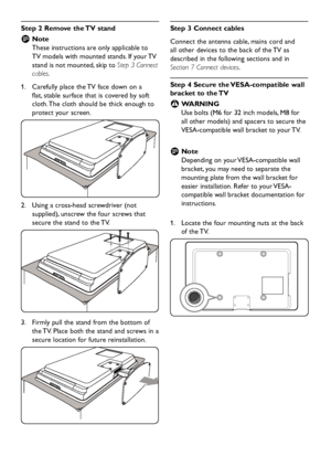 Page 10EN-8
Step 2 Remove the TV stand
Note   D
These instructions are only applicable to 
TV models with mounted stands. If your TV 
stand is not mounted, skip to Step 3 Connect 
cables.
Carefully place the TV face down on a  1. 
flat, stable surface that is covered by soft 
cloth. The cloth should be thick enough to 
protect your screen.
Using a cross-head screwdriver (not  2. 
supplied), unscrew the four screws that 
secure the stand to the TV.
Firmly pull the stand from the bottom of  3. 
the TV. Place both...