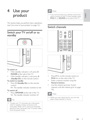 Page 119
  Note
If you cannot locate your remote control and •
want to switch on the T V from standby, press 
P/CH +/- or  SOURCE at the side of the T V.
 
 
 
 
 
 
Switch channels
 
 
 
 
 
 
 
 
  
Press   •P +/- on the remote control or 
P/CH +/- on the side of the T V.
Enter a channel number using the  •
Numeric buttons.
Use the channel   • grid  (see ‘Switch 
channels with the channel grid’ on page 
10 ).
 
Note
When you use a favourite list, you can only •
select those channels in the list.
 
 
 
 
 
 
4...