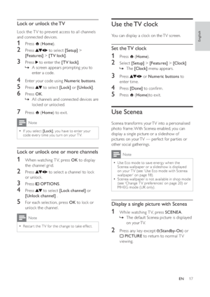 Page 1917
   
 
 
 
 
Use the TV clock
You can display a clock on the TV screen.
 
 
 
 
Set the TV clock
 
 
 
 
1 Press   ( Home).
 
 
 
 
2 Select  [Setup] >[Features] >[Clock]
The »[Clock] menu appears.
 
 
 
 
 
 
3 Press   or  Numeric buttons to 
enter time.
   
 
 
4 Press  [Done] to conﬁ rm.
 
 
 
 
5 Press   ( Home)to exit.
 
 
 
 
 
 
 
 
Use Scenea
Scenea transforms your TV into a personalised 
photo frame. With Scenea enabled, you can 
display a single picture or a slideshow of 
pictures on your TV...