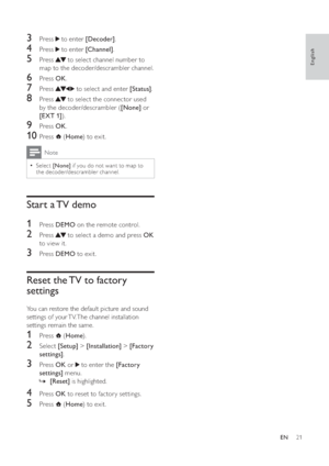 Page 2321
   
 
 
3 Press   to enter  [Decoder].
 
 
 
 
4 Press   to enter  [Channel].
 
 
 
 
5 Press   to select channel number to 
map to the decoder/descrambler channel.
   
 
 
6 Press  OK.
 
 
 
 
7 Press   to select and enter  [Status].
 
 
 
 
8 Press   to select the connector used 
by the decoder/descrambler ( [None] or 
[EXT 1]).
 
 
 
 
9 Press  OK.
 
 
 
 
10 Press   ( Home) to exit.
 
Note
Select  •[None] if you do not want to map to 
the decoder/descrambler channel.
   
 
 
 
 
Start a TV demo...