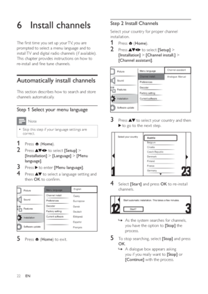 Page 2422
   
 
 
 
 
 
Step 2 Install Channels
Select your countr y for proper channel 
installation. 
   
 
 
1 Press   ( Home).
 
 
 
 
2 Press   to select  [Setup] > 
[Installation] >[Channel inst all.] > 
[Channel assist ant].
 
 
  
 
 
 
 
3 Press   to select your countr y and then 
 to go to the nex t step.
 
 
  
 
 
 
 
4 Select  [Start] and press  OK to re-install 
channels. 
   
  
As the system searches for channels,  »
you have the option to  [Stop] the 
process.
   
 
 
 
 
5  To stop searching,...