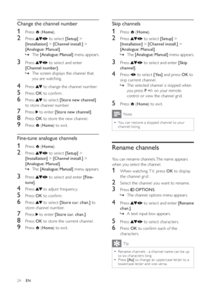 Page 2624
   
 
 
 
 
 
Skip channels
 
 
 
 
1 Press   ( Home).
 
 
 
 
2 Press   to select  [Setup] > 
[Installation] >[Channel inst all.] > 
[Analogue: Manual].
The »[Analogue: Manual] menu appears.
 
 
 
 
 
 
3 Press   to select and enter  [Skip 
channel].
 
 
 
 
4 Press   to select  [Yes] and press  OK to 
skip current channel.
The selected channel is skipped when  »
you press  P +/- on your remote 
control or view the channel grid.
   
 
 
 
 
5 Press   ( Home) to exit.
 
Note
You can restore a skipped...