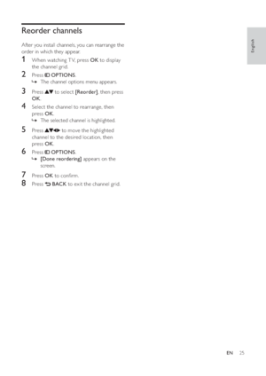 Page 2725
   
 
 
 
 
Reorder channels
After you install channels, you can rearrange the 
order in which they appear.
   
 
 
 
1  When watching T V, press  OK to display 
the channel grid.
   
 
 
2 Press   OPTIONS.
The channel options menu appears. »
 
 
 
 
 
 
3 Press   to select  [Reorder], then press 
OK.
 
 
 
 
4  Select the channel to rearrange, then 
press  OK.
The selected channel is highlighted. »
 
 
 
 
 
 
5 Press   to move the highlighted 
channel to the desired location, then 
press  OK....