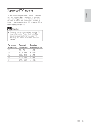 Page 3735
   
 
 
 
 
 
 
Supported TV  mounts
To mount the TV, purchase a Philips TV mount 
or  a VESA-compatible TV  mount. To  prevent 
damage to cables and connectors, be sure to 
leave a clearance of at least 2.2 inches or 5.5cm 
from the back of the TV.
  Warning
Follow all instructions provided with the T V •
mount. Koninklijke Philips Electronics N.V. 
bears no responsibility for improper T V 
mounting that results in accident, injur y or 
damage.
TV screen 
size (inches)Required 
pitch (mm)Required...
