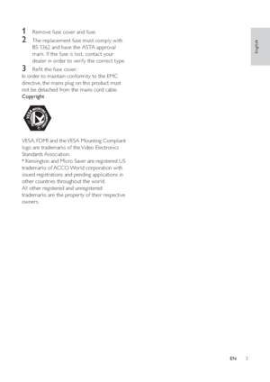 Page 53
   
 
 
 
 
1  Remove fuse cover and fuse. 
 
 
 
 
2  The replacement fuse must comply with 
BS 1362 and have the ASTA approval 
mark. If the fuse is lost, contact your 
dealer in order to verify the correct type. 
   
 
 
3  Reﬁ t the fuse cover.
In order to maintain conformity to the EMC 
directive, the mains plug on this product must 
not be detached from the mains cord cable.
Copyright
   
 
VESA, FDMI and the VESA Mounting Compliant 
logo are trademarks of the Video Electronics 
Standards...