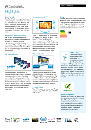 Page 232PFL5405H/05
Highlights
LCD TV with Pixel Plus HD81 cm (32) Full HD 1080p digital TV
 Pixel Plus HD
Pixel Plus HD offers the unique combination of 
ul
timate sharpness, natural detail, vivid colours 
and smooth natural motion. Artefacts and 
noise in any sources, from multimedia to 
standard definition TV, and also in highly 
compressed HD are detected and reduced, 
ensuring that the picture is clear and razor-
sharp.
100 Hz LCD, 2 ms response time
100 Hz LCD creates extreme motion 
shar
 pness. The...