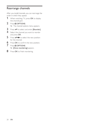 Page 2320
   
 
 
 
 
Rearrange channels
 
 
After you install channels, you can rearrange the 
order in which they appear.
   
 
 
 
1  When watching T V, press  OK 
 to display 
the channel grid .
   
 
 
2 Press   
 
 OPTIONS 
.
   
 
 
The channel options menu appears.
 
 
 
 
 
 
3 Press   
  
 
 
 to select and enter  [Reorder] 
.
 
 
 
 
4  Select the channel you want to reorder 
and press  OK 
.
 
 
 
 
5 Press   
  
  
 to select the new position 
for the channel.
   
 
 
6 Press  OK 
 to con rm the...