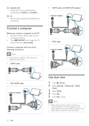 Page 2522
   
 
 
 
HDMI cable and HDMI-DVI adaptor 
 
 
  
 
 
 
 
 
VGA cable 
 
 
 
 
  
 
 
 
 
 
 
Use dual view
 
 
 
 
 
1 Press   
 ( Home 
).
 
 
 
 
2 Select  [Setup] 
 >  [Features] 
 >  [Dual 
View] 
.
 
 
 
 
3 Select  [On] 
.
 
 
 
 
4 Press  OK 
.
5 Press  OK to exit .
 
Note
 
When the dual view mode is turned on, a 
small window for T V input appears on the 
upper right-hand corner of the T V screen. The 
audio output is still from the VGA input.•
•
•
DVI
PC AUDIO IN/ PC IN(AUDIO)
DVI
PC AUDIO...