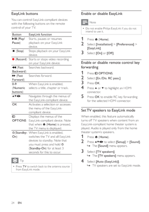 Page 2724
   
 
 
 
Enable or disable EasyLink
 
Note
 
Do not enable Philips EasyLink if you do not 
intend to use it.•
   
 
 
1 Press   
 ( Home 
).
 
 
 
 
2 Select  [Installation] 
 >  [Preferences] 
 > 
  [EasyLink] 
.
 
 
 
 
3 Select  [On] 
 or  [Of f ] 
.
 
 
 
 
 
 
 
Enable or disable remote control key 
forwarding
   
 
 
1 Press   
 
 OPTIONS 
.
 
 
 
 
2 Select  [En./Dis. RC pass.] 
.
 
 
 
 
3 Press  OK 
.
 
 
 
 
4 Press   
 or   
 to highlight an HDMI 
connector.
   
 
 
5 Press  OK 
 to enable...