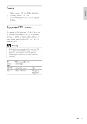 Page 3027
   
 
 
 
 
 
 
Power
 
 
 
 
 
Mains power: AC 110 -240V; 50 -60Hz
   
 
 
Standby power: < 0.15W
   
 
 
Ambient temperature: 5 to 35 degrees 
Celsius
   
 
 
 
 
 
 
Supported TV  mounts
 
 
To mount the TV, purchase a Philips TV mount 
or  a VESA-compatible TV  mount. To  prevent 
damage to cables and connectors, be sure to 
leave a clearance of at least 5.5 cm from the 
back of the TV.
  Warning
 
Follow all instructions provided with the T V 
mount. Koninklijke Philips Electronics N.V. 
bears no...