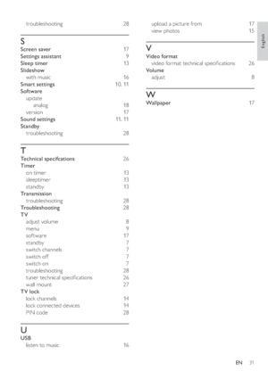 Page 3431
   
upload a picture from   17 
   
view photos   15 
 
 
 
 
V
 
 
Video format 
   
video format technical speci cations   26 
   
Volume 
   
adjust  
8 
 
 
 
 
W
 
 
Wallpaper  17 
   
     
troubleshooting  
28 
 
 
 
 
S
 
 
Screen saver  17 
   
Settings assistant  9 
   
Sleep timer  13  
   
Slideshow 
   
with music   16 
   
Smart settings  10 ,  11  
   
Software 
   
update 
   
analog  18 
   
version  17 
   
Sound settings  11 ,  11  
   
Standby 
   
troubleshooting  
28 
 
 
 
 
T...