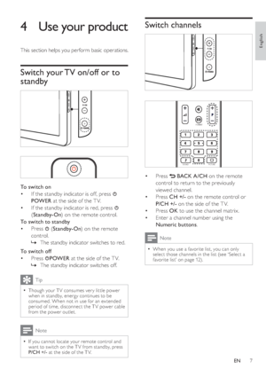 Page 107
   
 
 
 
 
Switch channels
 
 
 
 
 
 
 
 
 
 
 
 
 
 
 
Press   
 
 BACK 
 
 A/CH 
 on the remote 
control to return to the previously 
viewed channel.
   
 
 
 
 
 
 
Press  CH +/- 
 on the remote control or 
  P/CH +/- 
 on the side of the T V.
   
 
 
Press  OK 
 to use the channel matrix.
   
 
 
Enter a channel number using the 
  Numeric buttons 
.
 
Note
 
When you use a favorite list, you can only 
select those channels in the  list  
 (see ‘Select a 
favorite list’ on page   12  
) .•
•
•
•...