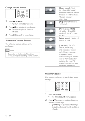 Page 1412
 
[Super zoom] : (Not 
for HD and PC mode.) 
Removes the black bars on 
the side of 4:3 broadcasts. 
There is minimal 
distor tion.
 
[4:3] : Shows the classic 
4:3 format.
 
[Movie expand 16:9] 
: (Not for HD and PC 
mode.) Scales 4:3 format 
to 16:9.
 
[Wide screen] : Scales 4:3 
format to 16:9.
 
[Unscaled] : For HD 
and PC mode only, 
and in selected models 
only. Allows maximum 
sharpness. Some 
distor tion may be present 
due to the broadcaster’s 
systems. Set your PC 
resolution to wide screen...