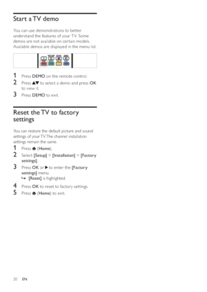 Page 2220
Start a TV demo
You can use demonstrations to better 
understand the features of your T V. Some 
demos are not available on cer tain models. 
Available demos are displayed in the menu list.
  
1 Press DEMO on the remote control.
2 Press  to select a demo and press OK 
to view it.
3 Press DEMO to exit.
Reset the TV to factory 
settings
You can restore the default picture and sound 
settings of your TV. The channel installation 
settings remain the same.
1 Press  (Home).
2 Select [Setup] >...