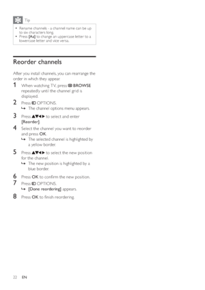 Page 2422
Tip
  =Rename channels - a channel name can be up 
to six characters long.
  =Press [Aa] to change an uppercase let ter to a 
lowercase let ter and vice versa.
Reorder channels
After you install channels, you can rearrange the 
order in which they appear.
1  When watching T V, press  BROWSE 
repeatedly until the channel grid is 
displayed. 
2 Press  OPTIONS.
  »The channel options menu appears.
3 Press  to select and enter 
[Reorder].
4  Select the channel you want to reorder 
and press OK.
  »The...