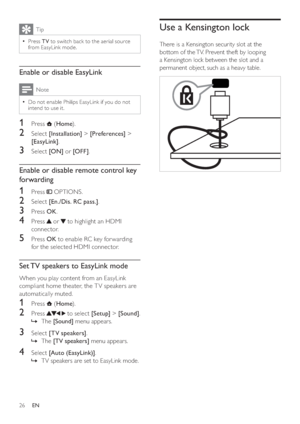 Page 2826
Use a Kensington lock
There is a Kensington security slot at the 
bottom of the TV. Prevent theft by looping 
a Kensington lock between the slot and a 
permanent object, such as a heavy table.
  
Tip
  =Press TV to switch back to the aerial source 
from EasyLink mode.
Enable or disable EasyLink
Note
  =Do not enable Philips EasyLink if you do not 
intend to use it.
1 Press  (Home).
2 Select [Installation] > [Preferences] > 
[EasyLink].
3 Select [ON] or [OFF].
Enable or disable remote control key...