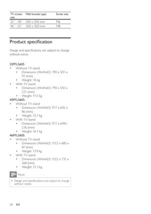 Page 30
TV screen 
sizeWall bracket type Screw size
32” - 40” 200 x 200 mm M6
46” - 52” 300 x 300 mm &

	
%

#		



		
-		#	
without notice.
  
32PFL5605
=	 Without T V stand
=	 Dimension ( WxHxD): 790 x 501 x 
92 (mm)
=	 Weight: 10 kg
=	 With T V stand
=	 Dimension ( WxHxD): 790 x 542 x 
221 (mm)
=	 Weight: 11.5 kg
40PFL5605
=	 Without T V stand
=	 Dimension ( WxHxD): 977 x 605 x 
