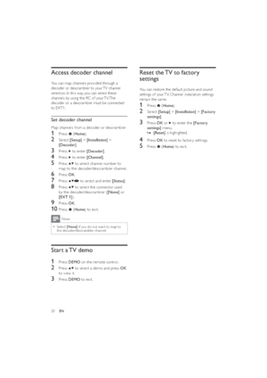 Page 2220
Reset the TV to factory 
settings
You can restore the default picture and sound 
settings of your TV. Channel installation settings 
remain the same.
1 Press  (Home).
2 Select [Setup] > [Installation] > [Factory 
settings].
3 Press OK or  to enter the [Factory 
settings] menu.
  »[Reset] is highlighted.
4 Press OK to reset to factor y settings.
5 Press  (Home) to exit.
Access decoder channel
You can map channels provided through a 
decoder or descrambler to your TV channel 
selection. In this way, you...