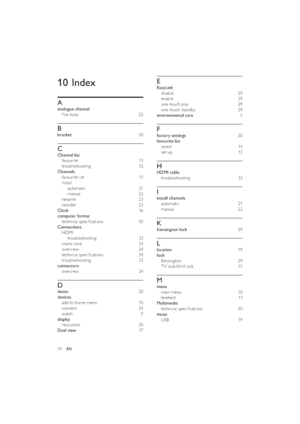 Page 3634
E
EasyLink 
disable 29
enable 29
one-touch play  29
one-touch standby  29
environmental care  5
F
factory settings  20
favourite list 
select 14
set up  13
H
HDMI cable 
troubleshooting 33
I
install channels 
automatic 21
manual 22
K
Kensington lock 29
L
location 19
lock 
Kensing ton 29
TV lock /child lock   15
M
menu 
main menu   10
teletex t 13
Multimedia 
technical speciﬁcations  30
music 
USB 19
10 Index
A
analogue channel 
ﬁne-tune  22
B
bracket 30
C
Channel list 
favourite 13
troubleshooting 32...