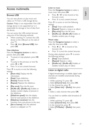 Page 27     
EN           27   
English
 Access multimedia 
Browse USB NonPu bl i sh 
You can view photos or play music and 
videos on TV from a USB storage device. 
Caution: Philips is not responsible if the USB 
storage device is not supported nor is it 
responsible for damage or loss of data from 
the device. 
You can access the USB content browser 
using one of the following methods:  
 When watching TV, connect the USB 
device to the USB port on the side of 
your TV. 
 Press . Select [Browse USB], then...