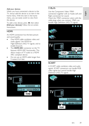 Page 39     
EN           39   
English
 
  
Add your devices 
When you have connected a device to the 
TV, always add this device as an item in the 
home menu. With this item in the home 
menu, you can easily switch to view from 
this device. 
To add a new device, press , then select [Add your devices]. Follow the on-screen 
instructions. 
HDMI NonPu bl i sh 
An HDMI connection has the best picture 
and sound quality. 
 One HDMI cable combines video and 
audio signals. Use HDMI for 
High-Definition (HD) TV...