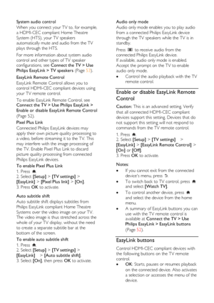 Page 52  
EN           52           
  
System audio control 
When you connect your TV to, for example, 
a HDMI-CEC compliant Home Theatre 
System (HTS), your TV speakers 
automatically mute and audio from the TV 
plays through the HTS.  
For more information about system audio 
control and other types of TV speaker configurations, see Connect the TV > Use 
Philips EasyLink > TV speakers (Page 53).  
EasyLink Remote Control 
EasyLink Remote Control allows you to 
control HDMI-CEC compliant devices using 
your...