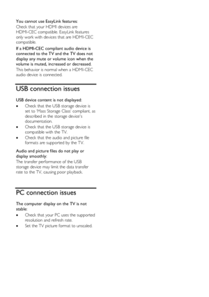 Page 58  
EN           58           
  
You cannot use EasyLink features: 
Check that your HDMI devices are 
HDMI-CEC compatible. EasyLink features 
only work with devices that are HDMI-CEC 
compatible. 
If a HDMI-CEC compliant audio device is 
connected to the TV and the TV does not 
display any mute or volume icon when the 
volume is muted, increased or decreased. 
This behavior is normal when a HDMI-CEC 
audio device is connected.  
USB connection issues 
USB device content is not displayed: 
 Check that...