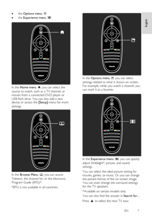 Page 7     
EN           7   
English
 
 the Options menu   
 the Experience menu    
 
In the Home menu , you can select the 
source to watch, such as a TV channel, or 
movies from a connected DVD player or 
USB flash drive. You can also add a new device or access the [Setup] menu for more 
settings.  
 
In the Browse Menu , you can access 
Teletext, the channel list, or the electronic 
Program Guide (EPG)*. 
*EPG is not available in all countries. 
 
 
In the Options menu , you can select 
settings related...