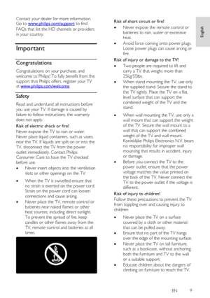 Page 9     
EN           9   
English
 
Contact your dealer for more information. Go to www.philips.com/support to find 
FAQs that list the HD channels or providers 
in your country.  
Important 
Congratulations NonPu bl i sh 
Congratulations on your purchase, and 
welcome to Philips! To fully benefit from the 
support that Philips offers, register your TV at www.philips.com/welcome. 
Safety NonPu bl i sh 
Read and understand all instructions before 
you use your TV. If damage is caused by 
failure to follow...
