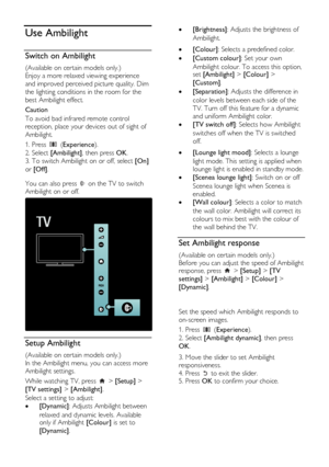 Page 22  
EN           22           
Use Ambilight 
Switch on Ambilight 
(Available on certain models only.) 
Enjoy a more relaxed viewing experience 
and improved perceived picture quality. Dim 
the lighting conditions in the room for the 
best Ambilight effect. 
Caution 
To avoid bad infrared remote control 
reception, place your devices out of sight of 
Ambilight. 
1. Press  (Experience). 
2. Select [Ambilight], then press OK. 
3. To switch Ambilight on or off, select [On] 
or [Off].   
You can also press...