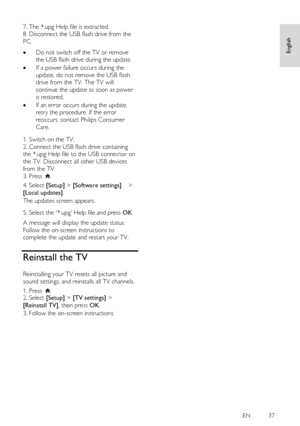 Page 37     
EN           37   
English
 
7. The *.upg Help file is extracted. 
8. Disconnect the USB flash drive from the 
PC.    Do not switch off the TV or remove 
the USB flash drive during the update. 
 If a power failure occurs during the 
update, do not remove the USB flash 
drive from the TV. The TV will 
continue the update as soon as power 
is restored. 
 If an error occurs during the update, 
retry the procedure. If the error 
reoccurs, contact Philips Consumer 
Care.   
1. Switch on the TV. 
2....