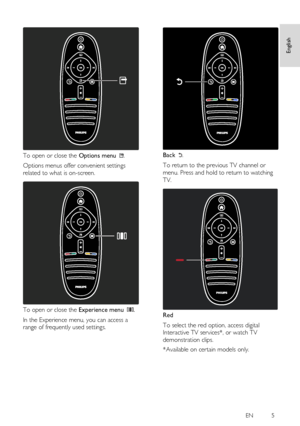 Page 5     
EN           5   
English
 
  
 
To open or close the Options menu . 
Options menus offer convenient settings 
related to what is on-screen.   
 
To open or close the Experience menu . 
In the Experience menu, you can access a 
range of frequently used settings. 
  
 
Back . 
To return to the previous TV channel or 
menu. Press and hold to return to watching 
TV.   
 
Red 
To select the red option, access digital 
Interactive TV services*, or watch TV 
demonstration clips. 
*Available on certain...