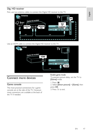 Page 47     
EN          47   
English
 Dig. HD receiver 
First, use two antenna cables to connect the Digital HD receiver to the TV. 
   
Use an HDMI cable to connect the Digital HD receiver to the TV. 
  
Connect more devices 
Game console 
The most practical connections for a game 
console are at the side of the TV. However, 
more connectors are available at the back of 
the TV if needed. 
Enable game mode 
To prevent picture delay, set the TV to [Game] mode. 
1. Press . 2. Select [Smart picture] > [Game],...