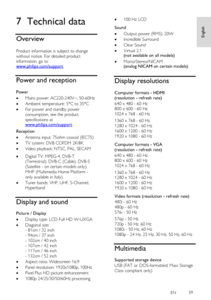 Page 59     
EN         59   
English
 7 Technical data 
Overview 
NonPu bl i sh 
Product information is subject to change 
without notice. For detailed product 
information, go to www.philips.com/support. 
Power and reception 
NonPu bl i sh 
Power 
 Mains power: AC220-240V~; 50-60Hz 
 Ambient temperature: 5°C to 35°C 
 For power and standby power 
consumption, see the product 
specifications at www.philips.com/support. 
Reception 
 Antenna input: 75ohm coaxial (IEC75) 
 TV system: DVB COFDM 2K/8K, 
...