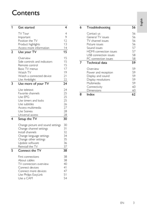 Page 3     
EN           3   
English
 
1 Get started 4 
TV Tour 4 
Important 9 
Position the TV 12 
Product highlights 13 
Access more information 14 
2 Use your TV 15 
Overview 15 
Side controls and indicators 15 
Remote control 15 
Basic TV menus 17 
Watch TV 19 
Watch a connected device 21 
Use Ambilight 22 
3 Use more of your TV 24 
Use teletext 24 
Favorite channels 25 
Use EPG 25 
Use timers and locks 25 
Use subtitles 26 
Access multimedia 27 
Use Scenea 28 
Universal access 28 
4 Setup the TV 30...