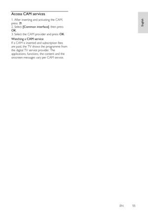 Page 55     
EN         55   
English
 Access CAM services NonPu bl i sh 
1. After inserting and activating the CAM, 
press . 2. Select [Common interface], then press 
OK. 
3. Select the CAM provider and press OK. 
Watching a CAM service 
If a CAM is inserted and subscription fees 
are paid, the TV shows the programme from 
the digital TV service provider. The 
applications, functions, the content and the 
onscreen messages vary per CAM service.  
 